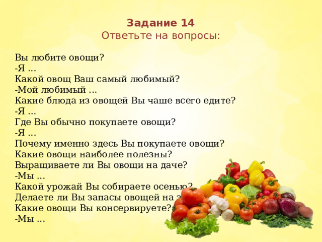 Задание 14  Ответьте на вопросы:   Вы любите овощи? -Я ... Какой овощ Ваш самый любимый? -Мой любимый ... Какие блюда из овощей Вы чаше всего едите? -Я … Где Вы обычно покупаете овощи? -Я ... Почему именно здесь Вы покупаете овощи? Какие овощи наиболее полезны? Выращиваете ли Вы овощи на даче? -Мы ... Какой урожай Вы собираете осенью? Делаете ли Вы запасы овощей на зиму? Какие овощи Вы консервируете? -Мы ...