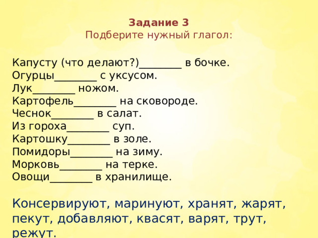 Задание 3  Подберите нужный глагол:   Капусту (что делают?)________ в бочке. Огурцы________ с уксусом. Лук________ ножом. Картофель________ на сковороде. Чеснок________ в салат. Из гороха________ суп. Картошку________ в золе. Помидоры________ на зиму. Морковь________ на терке. Овощи________ в хранилище. Консервируют, маринуют, хранят, жарят, пекут, добавляют, квасят, варят, трут, режут.  