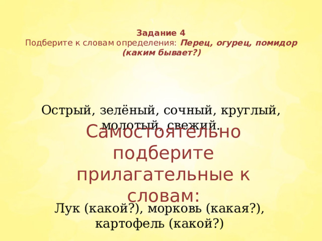 Задание 4  Подберите к словам определения: Перец, огурец, помидор  (каким бывает?) Острый, зелёный, сочный, круглый, молотый, свежий. Самостоятельно подберите прилагательные к словам: Лук (какой?), морковь (какая?), картофель (какой?)