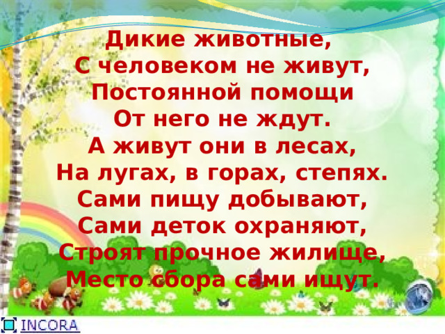 Дикие животные,  С человеком не живут,  Постоянной помощи  От него не ждут.  А живут они в лесах,  На лугах, в горах, степях.  Сами пищу добывают,  Сами деток охраняют,  Строят прочное жилище,  Место сбора сами ищут.