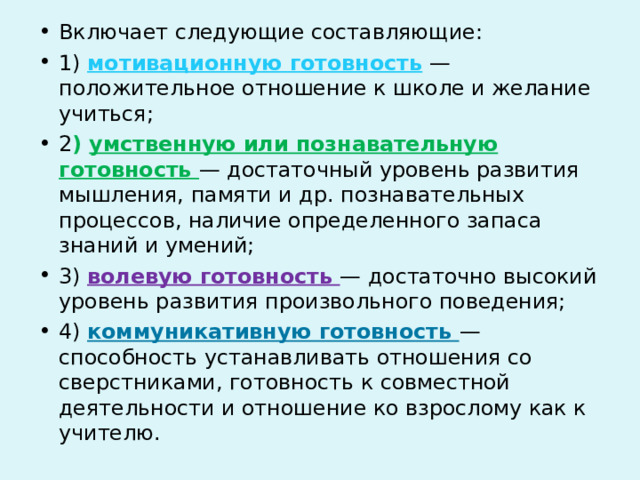 Включает следующие составляющие: 1) мотивационную готовность — положительное отношение к школе и желание учиться; 2 ) умственную или познавательную готовность — достаточный уровень развития мышления, памяти и др. познавательных процессов, наличие определенного запаса знаний и умений; 3) волевую готовность — достаточно высокий уровень развития произвольного поведения; 4) коммуникативную готовность