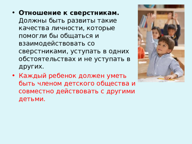 Отношение к сверстникам. Должны быть развиты такие качества личности, которые помогли бы общаться и взаимодействовать со сверстниками, уступать в одних обстоятельствах и не уступать в других. Каждый ребенок должен уметь быть членом детского общества и совместно действовать с другими детьми.