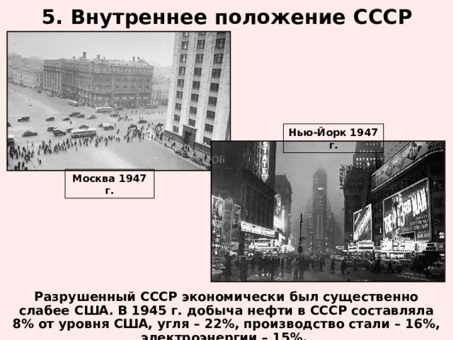 5. Внутреннее положение СССР Нью-Йорк 1947 г. Москва 1947 г. Разрушенный СССР экономически был существенно слабее США. В 1945 г. добыча нефти в СССР составляла 8% от уровня США, угля – 22%, производство стали – 16%, электроэнергии – 15%.