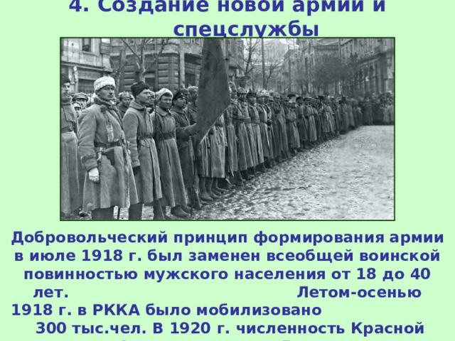 4. Создание новой армии и спецслужбы Добровольческий принцип формирования армии в июле 1918 г. был заменен всеобщей воинской повинностью мужского населения от 18 до 40 лет. Летом-осенью 1918 г. в РККА было мобилизовано 300 тыс.чел. В 1920 г. численность Красной Армии превысила 5 млн.