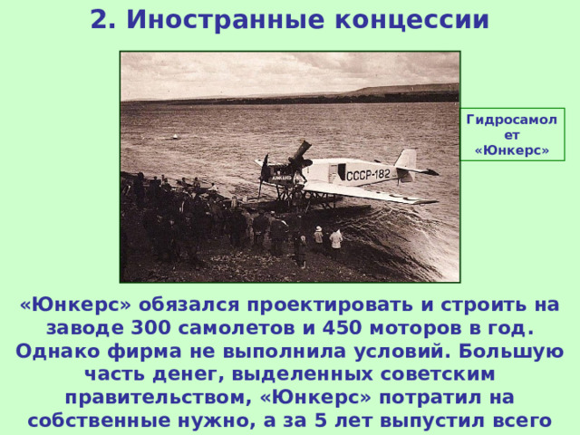 2. Иностранные концессии Гидросамолет «Юнкерс» «Юнкерс» обязался проектировать и строить на заводе 300 самолетов и 450 моторов в год. Однако фирма не выполнила условий. Большую часть денег, выделенных советским правительством, «Юнкерс» потратил на собственные нужно, а за 5 лет выпустил всего 170 самолетов. Концессия была закрыта.