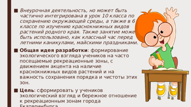 Внеурочная деятельность, но может быть частично интегрирована в урок 10 класса по сохранению окружающей среды, а также в 6 классе по изучению краснокнижных видов растений родного края. Также занятие может быть использовано, как классный час перед летними каникулами, майскими праздниками. Общая идея разработки : формирование экологического взгляда учеников на часто посещаемые рекреационные зоны, с движением акцента на наличие краснокнижных видов растений и на важность сохранения порядка и чистоты этих зон. Цель : сформировать у учеников экологический взгляд и бережное отношение к рекреационным зонам города Екатеринбурга. Технологическую карту можно найти в документе ворд.