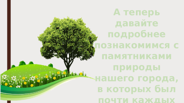 А теперь давайте подробнее познакомимся с памятниками природы нашего города, в которых был почти каждых из вас