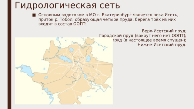 Гидрологическая сеть   Основным водотоком в МО г. Екатеринбург является река Исеть, приток р. Тобол, образующая четыре пруда, берега трёх из них входят в состав ООПТ: Верх-Исетский пруд;  Городской пруд (вокруг него нет ООПТ);  Парковый пруд (в настоящее время спущен);  Нижне-Исетский пруд.