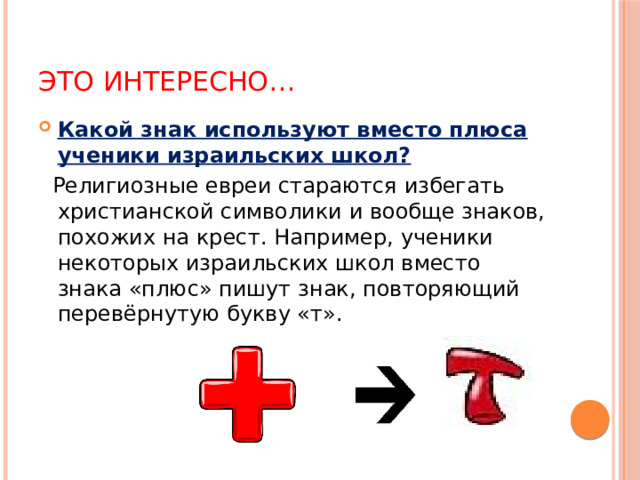 Это интересно… Какой знак используют вместо плюса ученики израильских школ?  Религиозные евреи стараются избегать христианской символики и вообще знаков, похожих на крест. Например, ученики некоторых израильских школ вместо знака «плюс» пишут знак, повторяющий перевёрнутую букву «т».