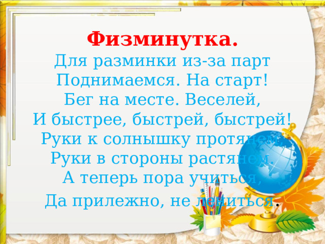 Физминутка.  Для разминки из-за парт  Поднимаемся. На старт!  Бег на месте. Веселей,  И быстрее, быстрей, быстрей!  Руки к солнышку протянем,  Руки в стороны растянем.  А теперь пора учиться,  Да прилежно, не лениться .