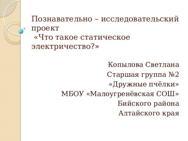 Познавательно – исследовательский проект  «Что такое статическое электричество ?» Копылова Светлана Старшая группа №2 «Дружные пчёлки» МБОУ «Малоугренёвская СОШ» Бийского района Алтайского края