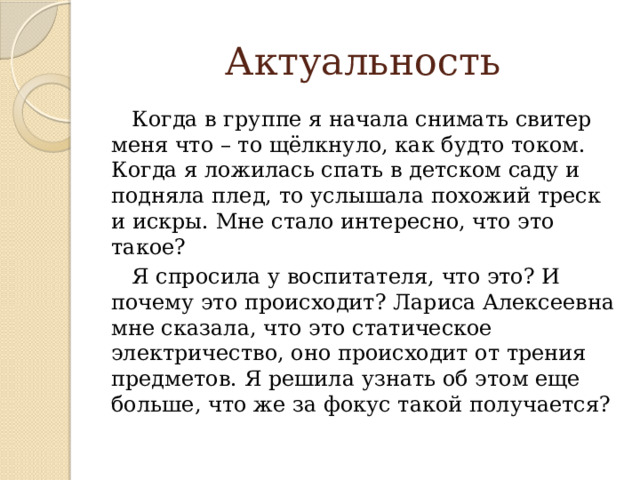 Актуальность  Когда в группе я начала снимать свитер меня что – то щёлкнуло, как будто током. Когда я ложилась спать в детском саду и подняла плед, то услышала похожий треск и искры. Мне стало интересно, что это такое?  Я спросила у воспитателя, что это? И почему это происходит? Лариса Алексеевна мне сказала, что это статическое электричество, оно происходит от трения предметов. Я решила узнать об этом еще больше, что же за фокус такой получается?