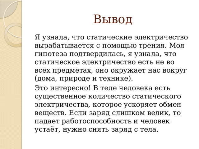 Вывод Я узнала, что статические электричество вырабатывается с помощью трения. Моя гипотеза подтвердилась, я узнала, что статическое электричество есть не во всех предметах, оно окружает нас вокруг (дома, природе и технике). Это интересно! В теле человека есть существенное количество статического электричества, которое ускоряет обмен веществ. Если заряд слишком велик, то падает работоспособность и человек устаёт, нужно снять заряд с тела.