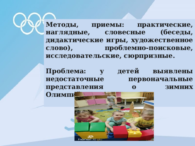 Методы, приемы: практические, наглядные, словесные (беседы, дидактические игры, художественное слово), проблемно-поисковые, исследовательские, сюрпризные.  Проблема: у детей выявлены недостаточные первоначальные представления о зимних Олимпийских играх .