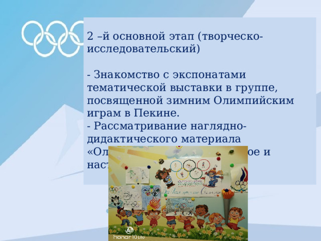 2 –й основной этап (творческо-исследовательский) - Знакомство с экспонатами тематической выставки в группе, посвященной зимним Олимпийским играм в Пекине. - Рассматривание наглядно-дидактического материала «Олимпийские игры: прошлое и настоящее»