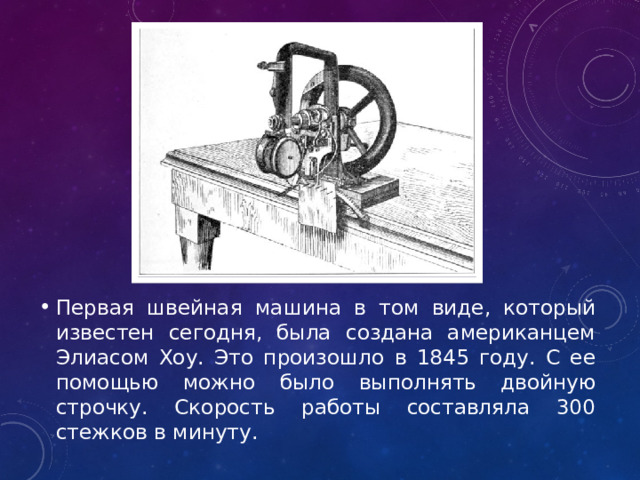 Первая швейная машина в том виде, который известен сегодня, была создана американцем Элиасом Хоу. Это произошло в 1845 году. С ее помощью можно было выполнять двойную строчку. Скорость работы составляла 300 стежков в минуту.