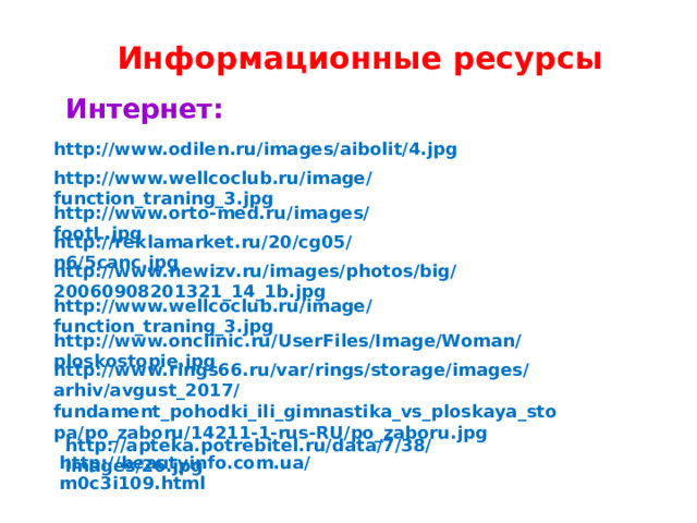 Информационные ресурсы Интернет:  http://www.odilen.ru/images/aibolit/4.jpg http://www.wellcoclub.ru/image/function_traning_3.jpg http://www.orto-med.ru/images/footL.jpg http://reklamarket.ru/20/cg05/n6/5canc.jpg http://www.newizv.ru/images/photos/big/20060908201321_14_1b.jpg http://www.wellcoclub.ru/image/function_traning_3.jpg http://www.onclinic.ru/UserFiles/Image/Woman/ploskostopie.jpg http://www.rings66.ru/var/rings/storage/images/arhiv/avgust_2017/fundament_pohodki_ili_gimnastika_vs_ploskaya_stopa/po_zaboru/14211-1-rus-RU/po_zaboru.jpg http://apteka.potrebitel.ru/data/7/38/images/26.jpg http://beautyinfo.com.ua/m0c3i109.html