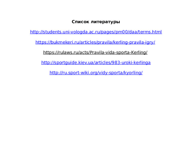 Список литературы     http://students.uni-vologda.ac.ru/pages/pm00/daa/terms.html     https://bukmekeri.ru/articles/pravila/kerling-pravila-igry/      https://rulaws.ru/acts/Pravila-vida-sporta-Kerling/      http://sportguide.kiev.ua/articles/983-uroki-kerlinga     http://ru.sport-wiki.org/vidy-sporta/kyorling/      