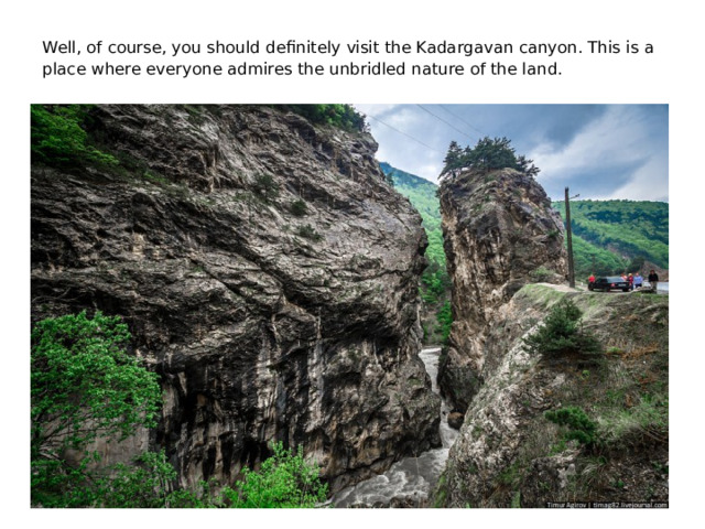 Well, of course, you should definitely visit the Kadargavan canyon. This is a place where everyone admires the unbridled nature of the land.
