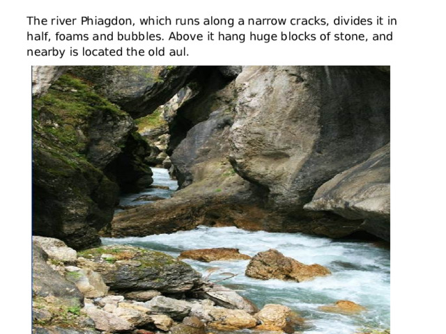The river Phiagdon, which runs along a narrow cracks, divides it in half, foams and bubbles. Above it hang huge blocks of stone, and nearby is located the old aul.