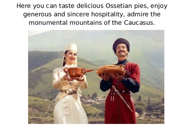Here you can taste delicious Ossetian pies, enjoy generous and sincere hospitality, admire the monumental mountains of the Caucasus.
