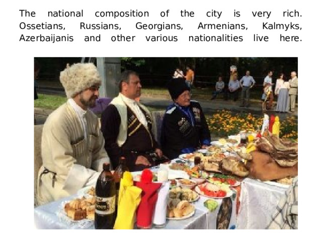 The national composition of the city is very rich.  Ossetians, Russians, Georgians, Armenians, Kalmyks, Azerbaijanis and other various nationalities live here.