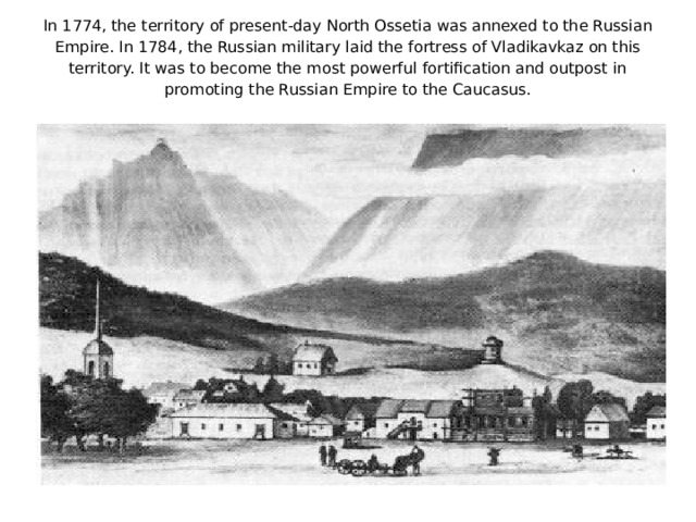 In 1774, the territory of present-day North Ossetia was annexed to the Russian Empire. In 1784, the Russian military laid the fortress of Vladikavkaz on this territory. It was to become the most powerful fortification and outpost in promoting the Russian Empire to the Caucasus.