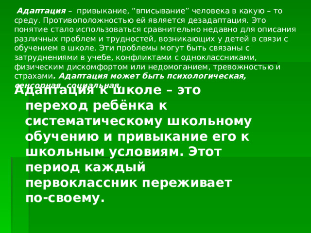   Адаптация –  привыкание, “вписывание” человека в какую – то среду. Противоположностью ей является дезадаптация. Это понятие стало использоваться сравнительно недавно для описания различных проблем и трудностей, возникающих у детей в связи с обучением в школе. Эти проблемы могут быть связаны с затруднениями в учебе, конфликтами с одноклассниками, физическим дискомфортом или недомоганием, тревожностью и страхами . Адаптация может быть психологическая, сенсорная, социальная. Адаптация к школе – это переход ребёнка к систематическому школьному обучению и привыкание его к школьным условиям. Этот период каждый первоклассник переживает по-своему.