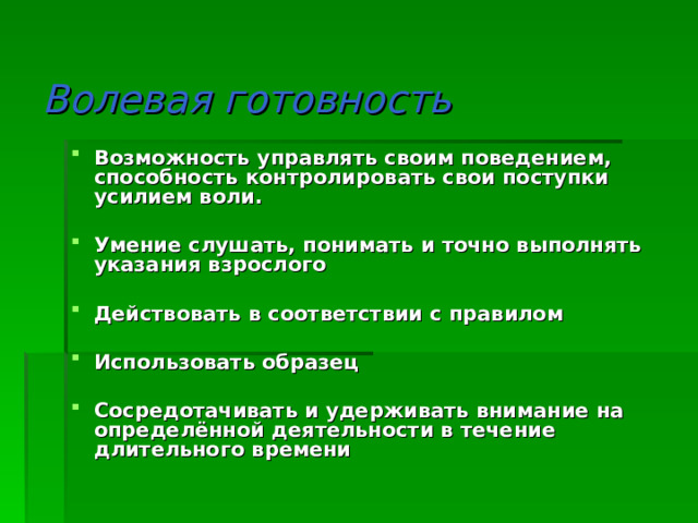 Волевая готовность Возможность управлять своим поведением, способность контролировать свои поступки усилием воли.  Умение слушать, понимать и точно выполнять указания взрослого  Действовать в соответствии с правилом  Использовать образец  Сосредотачивать и удерживать внимание на определённой деятельности в течение длительного времени