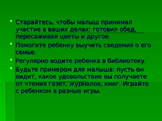 Старайтесь, чтобы малыш принимал участие в ваших делах: готовил обед, пересаживал цветы и другое. Помогите ребенку выучить сведения о его семье. Регулярно водите ребенка в библиотеку. Будьте примером для малыша: пусть он видит, какое удовольствие вы получаете от чтения газет, журналов, книг. Играйте с ребенком в разные игры.