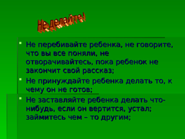 Не перебивайте ребенка, не говорите, что вы все поняли, не отворачивайтесь, пока ребенок не закончит свой рассказ; Не принуждайте ребенка делать то, к чему он не готов; Не заставляйте ребенка делать что-нибудь, если он вертится, устал; займитесь чем – то другим;