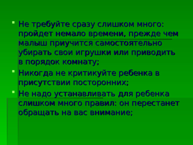 Не требуйте сразу слишком много: пройдет немало времени, прежде чем малыш приучится самостоятельно убирать свои игрушки или приводить в порядок комнату; Никогда не критикуйте ребенка в присутствии посторонних; Не надо устанавливать для ребенка слишком много правил: он перестанет обращать на вас внимание;