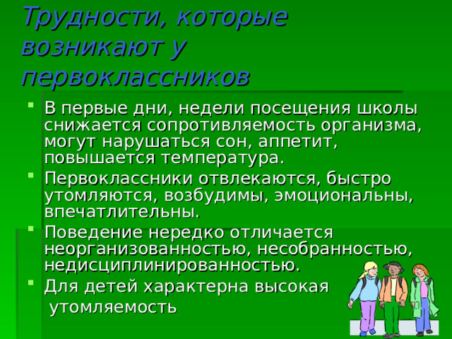 Трудности, которые возникают у первоклассников В первые дни, недели посещения школы снижается сопротивляемость организма, могут нарушаться сон, аппетит, повышается температура. Первоклассники отвлекаются, быстро утомляются, возбудимы, эмоциональны, впечатлительны. Поведение нередко отличается неорганизованностью, несобранностью, недисциплинированностью. Для детей характерна высокая  утомляемость