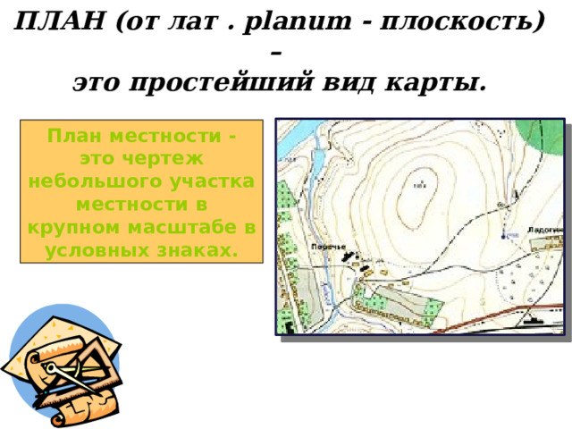 ПЛАН (от лат . planum - плоскость) – это простейший вид карты. План местности - это чертеж небольшого участка местности в крупном масштабе в условных знаках.