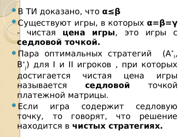 В ТИ доказано, что α≤β Существуют игры, в которых α=β=γ - чистая цена игры , это игры с седловой точкой. Пара оптимальных стратегий (A * I , B * j ) для I и II игроков , при которых достигается чистая цена игры называется седловой точкой платежной матрицы. Если игра содержит седловую точку, то говорят, что решение находится в чистых стратегиях.