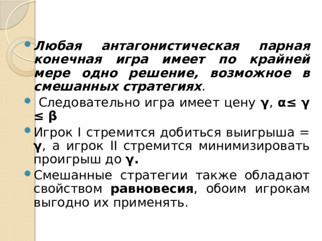 Любая антагонистическая парная конечная игра имеет по крайней мере одно решение, возможное в смешанных стратегиях .  Следовательно игра имеет цену γ , α≤ γ ≤ β Игрок I  стремится добиться выигрыша = γ , а игрок II стремится минимизировать проигрыш до γ. Смешанные стратегии также обладают свойством равновесия , обоим игрокам выгодно их применять.