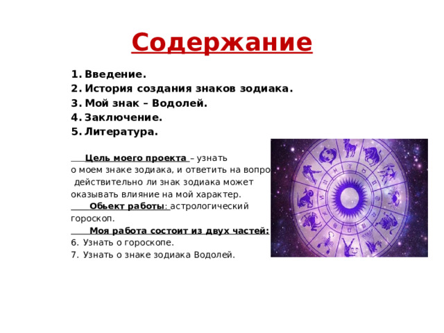 Содержание Введение. История создания знаков зодиака. Мой знак – Водолей. Заключение. Литература.  Цель моего проекта – узнать о моем знаке зодиака, и ответить на вопрос,  действительно ли знак зодиака может оказывать влияние на мой характер.  Обьект работы : астрологический гороскоп.  Моя работа состоит из двух частей: