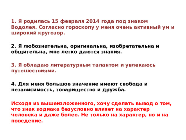 1. Я родилась 15 февраля 2014 года под знаком Водолея. Согласно гороскопу у меня очень активный ум и широкий кругозор.  2. Я любознательна, оригинальна, изобретательна и общительна, мне легко даются знания.  3. Я обладаю литературным талантом и увлекаюсь путешествиями.  4. Для меня большое значение имеют свобода и независимость, товарищество и дружба.  Исходя из вышеизложенного, хочу сделать вывод о том, что знак зодиака безусловно влияет на характер человека и даже более. Не только на характер, но и на поведение.