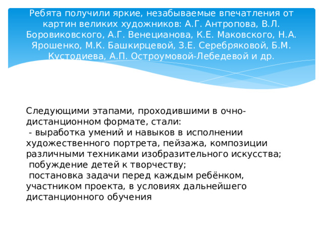 Ребята получили яркие, незабываемые впечатления от картин великих художников: А.Г. Антропова, В.Л. Боровиковского, А.Г. Венецианова, К.Е. Маковского, Н.А. Ярошенко, М.К. Башкирцевой, З.Е. Серебряковой, Б.М. Кустодиева, А.П. Остроумовой-Лебедевой и др. Следующими этапами, проходившими в очно-дистанционном формате, стали:  - выработка умений и навыков в исполнении художественного портрета, пейзажа, композиции различными техниками изобразительного искусства;  побуждение детей к творчеству;  постановка задачи перед каждым ребёнком, участником проекта, в условиях дальнейшего дистанционного обучения