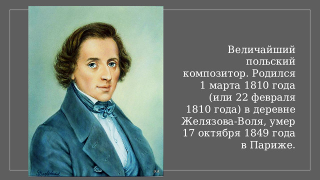 Величайший польский композитор. Родился 1 марта 1810 года (или 22 февраля 1810 года) в деревне Желязова-Воля, умер 17 октября 1849 года в Париже.