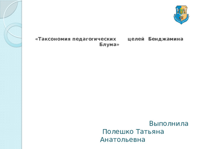 «Таксономия педагогических целей  Бенджамина  Блума»      Выполнила   Полешко Татьяна Анатольевна