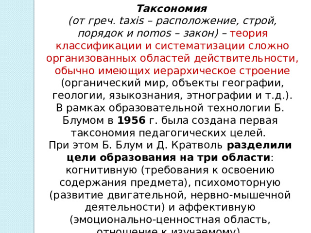 Таксономия   (от греч. taxis – расположение, строй, порядок и nomos – закон) – теория классификации и систематизации сложно организованных областей действительности, обычно имеющих иерархическое строение (органический мир, объекты географии, геологии, языкознания, этнографии и т.д.). В рамках образовательной технологии Б. Блумом в 1956 г. была создана первая таксономия педагогических целей. При этом Б. Блум и Д. Кратволь разделили цели образования на три области : когнитивную (требования к освоению содержания предмета), психомоторную (развитие двигательной, нервно-мышечной деятельности) и аффективную (эмоционально-ценностная область, отношение к изучаемому).