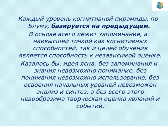 Каждый уровень когнитивной пирамиды, по Блуму, базируется на предыдущем. В основе всего лежит запоминание, а наивысшей точкой как когнитивных способностей, так и целей обучения является способность к независимой оценке.   Казалось бы, идея ясна: без запоминания и знания невозможно понимание, без понимания невозможно использование, без освоения начальных уровней невозможен анализ и синтез, а без всего этого невообразима творческая оценка явлений и событий.