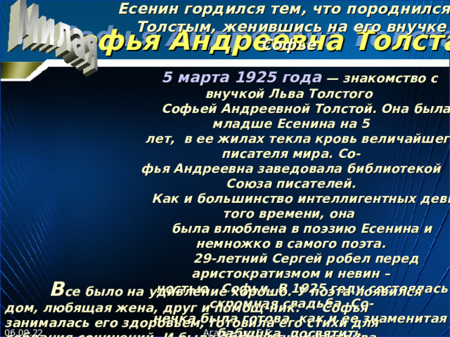 Есенин гордился тем, что породнился с Толстым, женившись на его внучке Софье   5 марта 1925 года — знакомство с внучкой Льва Толстого  Софьей Андреевной Толстой. Она была младше Есенина на 5  лет, в ее жилах текла кровь величайшего писателя мира. Со- фья Андреевна заведовала библиотекой Союза писателей.  Как и большинство интеллигентных девиц того времени, она  была влюблена в поэзию Есенина и немножко в самого поэта.  29-летний Сергей робел перед аристократизмом и невин –  н остью  Софьи. В 1925 году состоялась скромная свадьба. Со -  нечка была готова, как и ее знаменитая бабушка, посвятить в сю  жизнь мужу и его творчеству.    Софья Андреевна Толстая   В се было на удивление хорошо. У поэта появился дом, любящая жена, друг и помощ - ник.  Софья занималась его здоровьем, готовила его стихи для собрания сочинений. И была абсолютно счастлива.