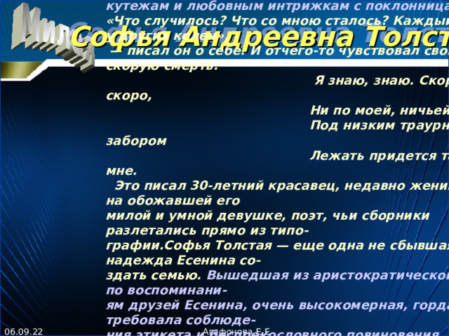 Е сенин продолжал жить жизнью, где всегда находилось место пьяным кутежам и любовным интрижкам с поклонницами .  «Что случилось? Что со мною сталось? Каждый день я у других колен», — писал он о себе. И отчего-то чувствовал свою скорую смерть:   Я знаю, знаю. Скоро, скоро,   Ни по моей, ничьей вине   Под низким траурным забором   Лежать придется так же мне.   Это писал 30-летний красавец, недавно женившийся на обожавшей его милой и умной девушке, поэт, чьи сборники разлетались прямо из типо - графии.Софья Толстая — еще одна не сбывшаяся надежда Есенина со - здать семью. Вышедшая из аристократической семьи, по воспоминани - ям друзей Есенина, очень высокомерная, гордая, она требовала соблюде - ния этикета и беспрекословного повиновения. Эти ее качества никак не сочетались с простотой, великодушием, веселостью, озорным характером Сергея. Ей выпал горький жребий: пережить ад последних месяцев жизни с Есениным. А потом, в декабре 1925-го, ехать в Ленинград за его телом.  Софья Андреевна Толстая