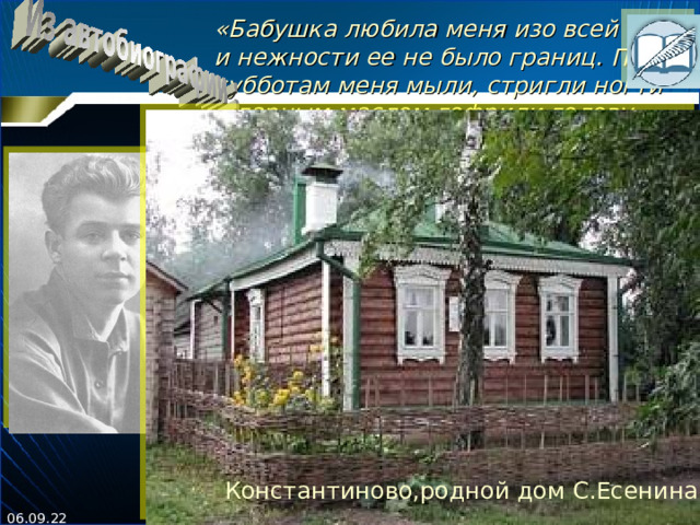 « Бабушка любила меня изо всей мочи, и нежности ее не было границ. По субботам меня мыли, стригли ногти и гарным маслом гофрили голову, потому что ни один гребень не брал кудрявых волос. Но и масло мало помо - гало. Всегда я орал благим матом и даже теперь какое-то неприятное чувство имею к субботе.  По воскресеньям меня всегда посылали к обедне и. чтобы проверить, что я был за обедней, давали 4 копейки. Две копейки за просфору и две за выемку частей священнику. Я покупал просфору и вместо священника делал на ней перочинным ножом три знака, а на Другие две копейки шел на кладбище играть с ребятами в свинчатку.  Так протекало мое детство. »  Константиново,родной дом С.Есенина