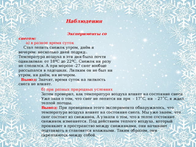 Наблюдения  Эксперименты со снегом:        а) в разное время суток      Стал лепить снежок утром, днём и вечером: несколько дней подряд:. Температура воздуха в эти дни была почти одинаковая: от 18ºС до 22ºС. Снежок ни разу не слепился. А при морозе -27 снег вообще рассыпался в ладошках. Липким он не был ни утром, ни днём, ни вечером.    Вывод :  Значит, время суток на липкость снега не влияет.  б) при разных природных условиях Затем проверил, как температура воздуха влияет на состояние снега. Уже зная о том, что снег не лепится ни при - 17˚С, ни - 27˚С, я ждал теплой погоды. Вывод: При проведении этого эксперимента обнаружилось, что температура воздуха влияет на состояние снега. Мы уже знаем, что снег состоит из снежинок. А узнали о том, что в тепле состояние снежинок изменяется. Под действием теплого воздуха, который проникает в пространство между снежинками, они начинают подтаивать и становятся влажными. Таким образом, они скрепляются между собой.