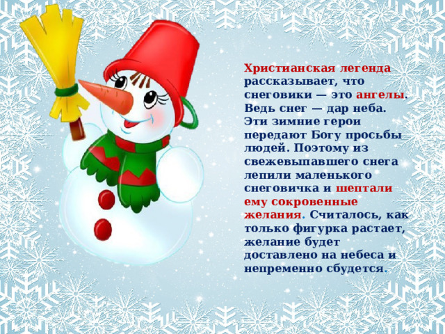 Христианская легенда рассказывает, что снеговики — это  ангелы . Ведь снег — дар неба. Эти зимние герои передают Богу просьбы людей. Поэтому из свежевыпавшего снега лепили маленького снеговичка и   шептали ему сокровенные желания . Считалось, как только фигурка растает, желание будет доставлено на небеса и непременно сбудется .