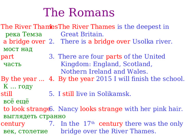 The Romans The River Thames The River Thames is the deepest in  река Темза  Great Britain. 2. There is a bridge over Usolka river. 2.  a bridge over  There are four parts of the United  Kingdom: England, Scotland,  Nothern Ireland and Wales.  мост над part By the year 2015 I will finish the school.  часть  I still live in Solikamsk. By the year ...   К … году still  Nancy looks strange with her pink hair. 7. In the 17 th  century there was the only  bridge over the River Thames.  всё ещё 6.   to look strange  выглядеть странно с entury  век, столетие