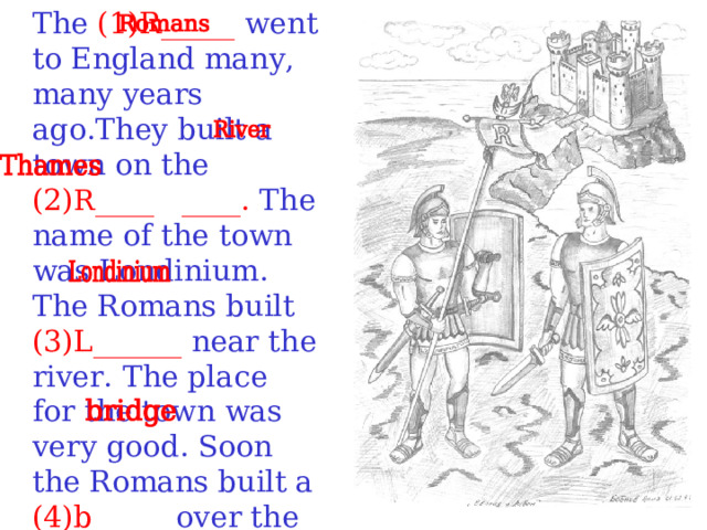 The (1)R_____ went to England many, many years ago.They built a town on the (2) R ____ ____. The name of the town was Londinium. The Romans built (3)L______ near the river. The place for the town was very good. Soon the Romans built a (4)b_____ over the River Thames.